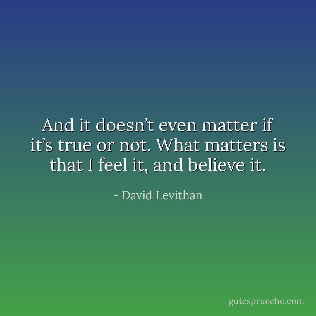 And it doesn’t even matter if it’s true or not. What matters is that I feel it, and believe it. - David Levithan