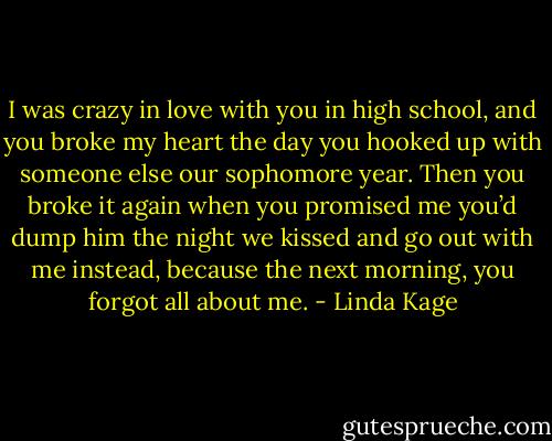 I was crazy in love with you in high school, and you broke my heart the day you hooked up with someone else our sophomore year. Then you broke it again when you promised me you’d dump him the night we kissed and go out with me instead, because the next morning, you forgot all about me. - Linda Kage