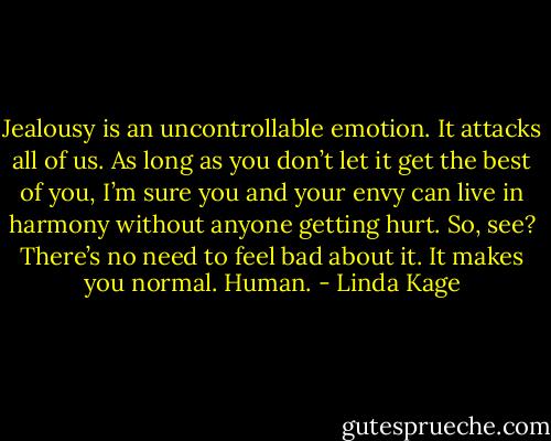 Jealousy is an uncontrollable emotion. It attacks all of us. As long as you don’t let it get the best of you, I’m sure you and your envy can live in harmony without anyone getting hurt. So, see? There’s no need to feel bad about it. It makes you normal. Human. - Linda Kage