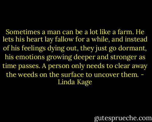 Sometimes a man can be a lot like a farm. He lets his heart lay fallow for a while, and instead of his feelings dying out, they just go dormant, his emotions growing deeper and stronger as time passes. A person only needs to clear away the weeds on the surface to uncover them. - Linda Kage
