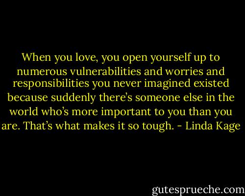 When you love, you open yourself up to numerous vulnerabilities and worries and responsibilities you never imagined existed because suddenly there’s someone else in the world who’s more important to you than you are. That’s what makes it so tough. - Linda Kage