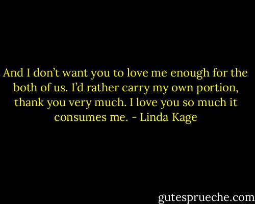 And I don’t want you to love me enough for the both of us. I’d rather carry my own portion, thank you very much. I love you so much it consumes me. - Linda Kage