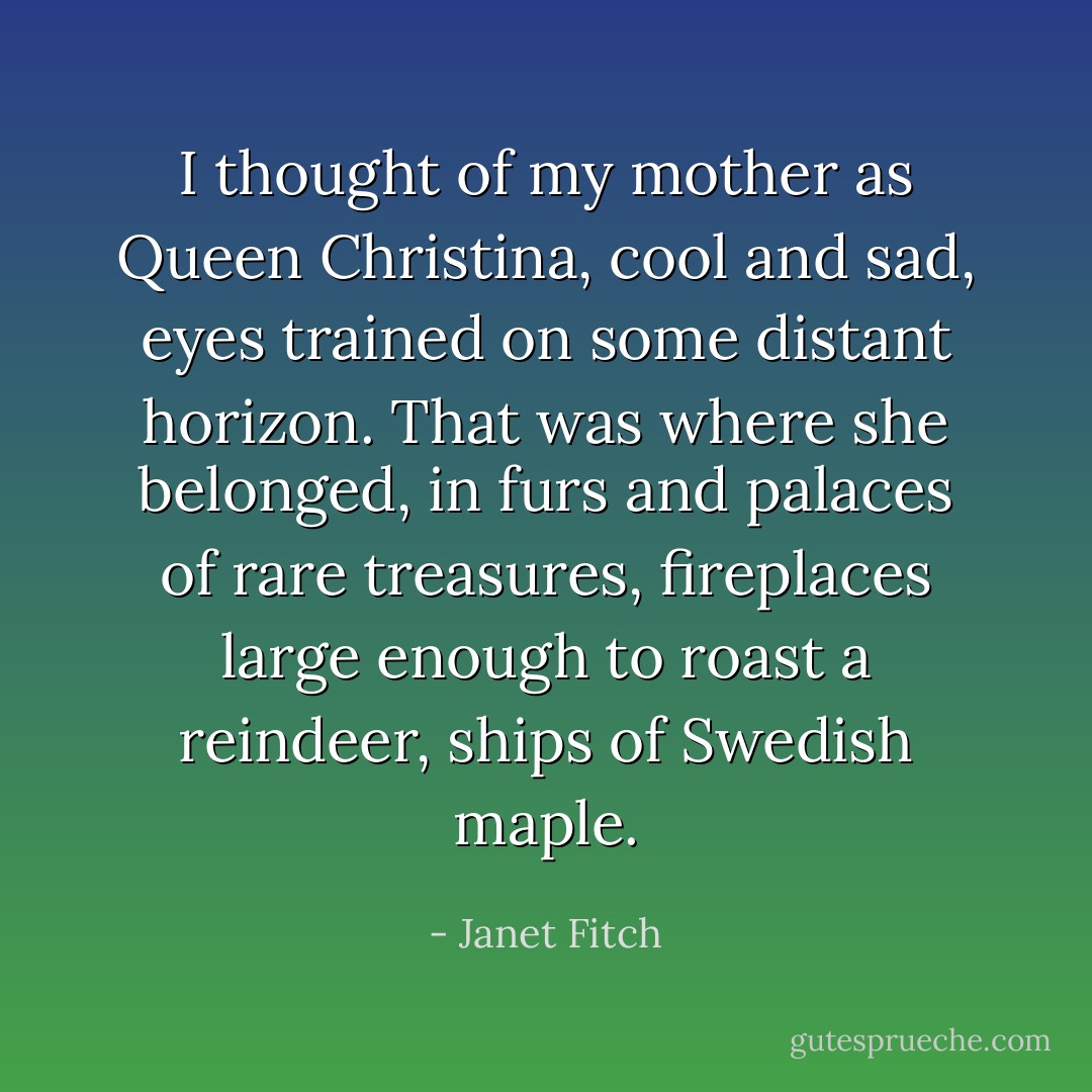 I thought of my mother as Queen Christina, cool and sad, eyes trained on some distant horizon. That was where she belonged, in furs and palaces of rare treasures, fireplaces large enough to roast a reindeer, ships of Swedish maple. - Janet Fitch
