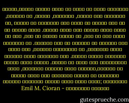 الإنسان الذي لم يسبق أن تصور فنائه أبداً,لجوئه المتوقع إلى الحبل, الرصاصة, السُم, أو البحَر, هو عبد مُنحط لا يصلح سوى للتجديف في سفينة ,أو مجرد دودة تحبوا على جيفة الكون. يمكن للكون أن يأخذ منا كل شيء, أن يُحرم علينا كل شيء, لكن لا أحد يستطيع أن يمنعنا عن محو أنفسنا. كل الأدوات تعرض خدماتها, كل الهاويات تدعونا, لكن جميع غرائزنا تعارض الفعل. هذا التعارض يطور نزاعاً مُستعصياً على الحل في العقل. عندما نبدأ نتمعن في الحياة,لنكتشف فيها فراغاً لامتناه, تكون غرائزنا قد تحولت مُسبقاً إلى مرشد ووسيط لأفعالنا ;إنها تكبح جماح تحليق إلهامنا وليونة إنصياع إنعزالنا - Emil M. Cioran