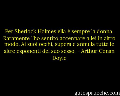 Per Sherlock Holmes ella è sempre la donna. Raramente l’ho sentito accennare a lei in altro modo. Ai suoi occhi, supera e annulla tutte le altre esponenti del suo sesso. - Arthur Conan Doyle
