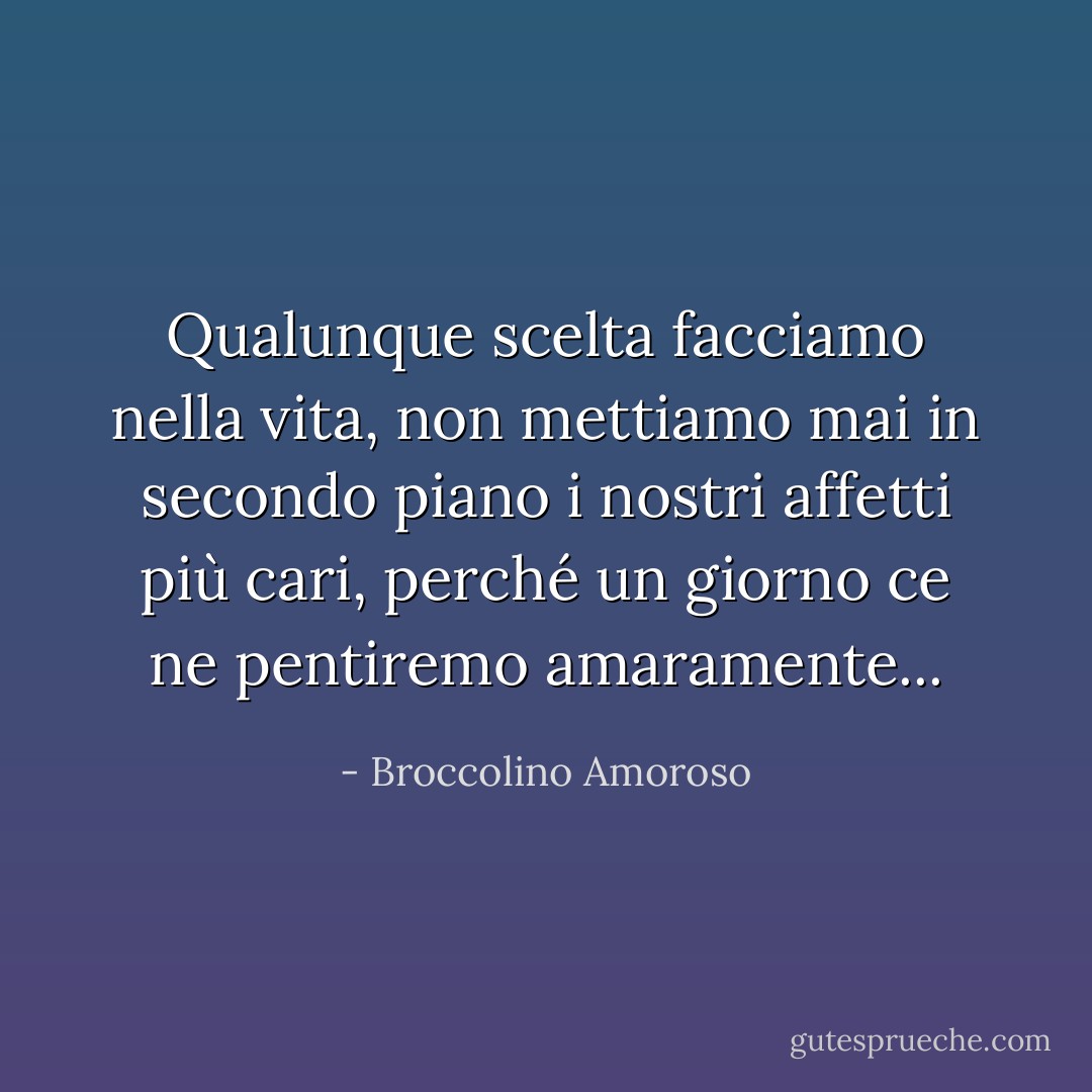 Qualunque scelta facciamo nella vita, non mettiamo mai in secondo piano i nostri affetti più cari, perché un giorno ce ne pentiremo amaramente... - Broccolino Amoroso