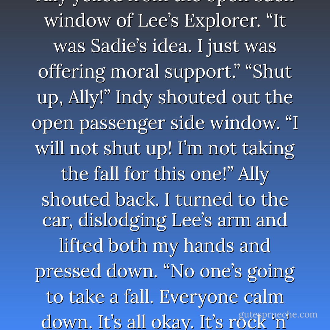 I looked up at Lee when we stopped in front of Hector and informed him helpfully, “You might want to take your arm away. Blanca tells me Hector doesn’t like men touching me.” <br />“Blanca told you that?” Lee asked, his smile (and arm) still firmly in place.<br />“Yes. She’s known Hector, like, his whole life so I think she’s in the position to know.” <br />Lee nodded, his smile somehow bigger like he was trying not to laugh then his eyes moved to Hector and he said, “I tried to stop it.”<br />Hector looked at Lee then looked at me then he muttered, “Oh fuck.”<br />“It was Ally’s idea,” Lee told Hector.<br />“What was Ally’s idea?” Hector asked Lee.<br />“It was not Ally’s idea!” I cried.<br />“It wasn’t!” super-power-eared Ally yelled from the open back window of Lee’s Explorer. “It was Sadie’s idea. I just was offering moral support.”<br />“Shut up, Ally!” Indy shouted out the open passenger side window.<br />“I will not shut up! I’m not taking the fall for this one!” Ally shouted back.<br />I turned to the car, dislodging Lee’s arm and lifted both my hands and pressed down. “No one’s going to take a fall. Everyone calm down. It’s all okay. It’s rock ‘n’ roll!” I screamed.<br />“Righteous!” Ally screamed back.<br />“Rock on, sister!” Indy screamed too.<br />“It’s rock ‘n’ roll?” Lee asked, sounding as amused as he looked.<br />“You all wanna quit screamin’ at three o’clock in the mornin’ in my fuckin’ neighborhood?” Hector suggested.<br />Mm, well maybe we were being an eensy bit loud.<br />“Time for beddie by,” I announced (sounding like Ralphie), got up on tiptoe, kissed Lee’s cheek (like Ralphie and Buddy would do to me), turned and gave Indy and Ally a double devil’s horns (like Ava taught me) and shouted, “Rock on!” <br />They shouted back in unison, “Rock on!”<br />“Christ,” Hector muttered. - Kristen Ashley