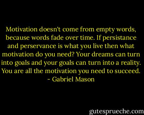 Motivation doesn't come from empty words, because words fade over time. If persistance and perservance is what you live then what motivation do you need? Your dreams can turn into goals and your goals can turn into a reality. You are all the motivation you need to succeed. - Gabriel Mason