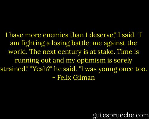 I have more enemies than I deserve," I said. "I am fighting a losing battle, me against the world. The next century is at stake. Time is running out and my optimism is sorely strained."<br />"Yeah?" he said. "I was young once too. - Felix Gilman