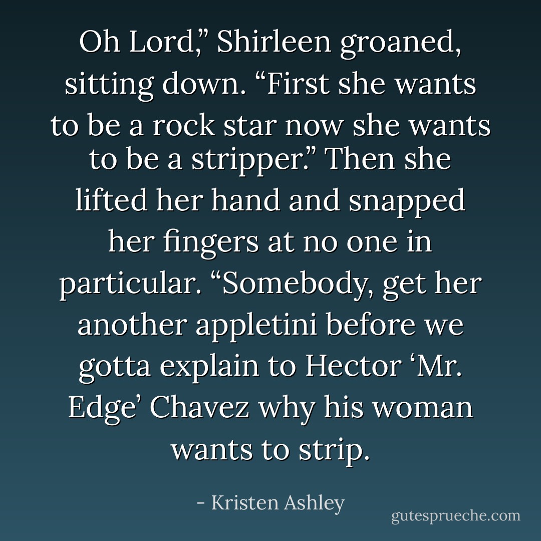 Oh Lord,” Shirleen groaned, sitting down. “First she wants to be a rock star now she wants to be a stripper.” Then she lifted her hand and snapped her fingers at no one in particular. “Somebody, get her another appletini before we gotta explain to Hector ‘Mr. Edge’ Chavez why his woman wants to strip. - Kristen Ashley
