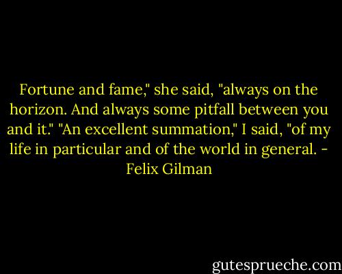Fortune and fame," she said, "always on the horizon. And always some pitfall between you and it."<br />"An excellent summation," I said, "of my life in particular and of the world in general. - Felix Gilman