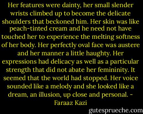 Her features were dainty, her small slender wrists climbed up to become the delicate shoulders that beckoned him. Her skin was like peach-tinted cream and he need not have touched her to experience the melting softness of her body. Her perfectly oval face was austere and her manner a little haughty. Her expressions had delicacy as well as a particular strength that did not abate her femininity. It seemed that the world had stopped. Her voice sounded like a melody and she looked like a dream, an illusion, up close and personal. - Faraaz Kazi
