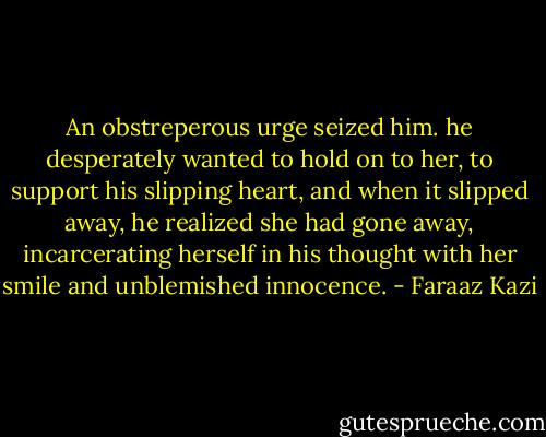 An obstreperous urge seized him. he desperately wanted to hold on to her, to support his slipping heart, and when it slipped away, he realized she had gone away, incarcerating herself in his thought with her smile and unblemished innocence. - Faraaz Kazi