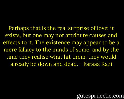 Perhaps that is the real surprise of love; it exists, but one may not attribute causes and effects to it. The existence may appear to be a mere fallacy to the minds of some, and by the time they realise what hit them, they would already be down and dead. - Faraaz Kazi
