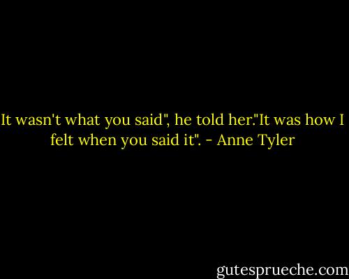 It wasn't what you said", he told her."It was how I felt when you said it". - Anne Tyler