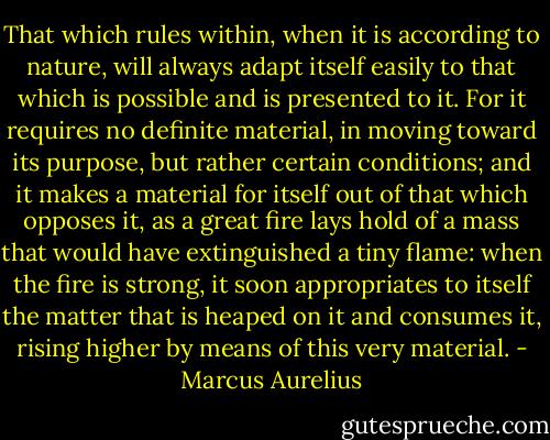 That which rules within, when it is according to nature, will always adapt itself easily to that which is possible and is presented to it. For it requires no definite material, in moving toward its purpose, but rather certain conditions; and it makes a material for itself out of that which opposes it, as a great fire lays hold of a mass that would have extinguished a tiny flame: when the fire is strong, it soon appropriates to itself the matter that is heaped on it and consumes it, rising higher by means of this very material. - Marcus Aurelius