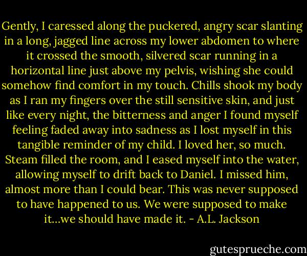 Gently, I caressed along the puckered, angry scar slanting in a long, jagged line across my lower abdomen to where it crossed the smooth, silvered scar running in a horizontal line just above my pelvis, wishing she could somehow find comfort in my touch. Chills shook my body as I ran my fingers over the still sensitive skin, and just like every night, the bitterness and anger I found myself feeling faded away into sadness as I lost myself in this tangible reminder of my child. I loved her, so much. Steam filled the room, and I eased myself into the water, allowing myself to drift back to Daniel. I missed him, almost more than I could bear. This was never supposed to have happened to us. We were supposed to make it…we should have made it. - A.L. Jackson