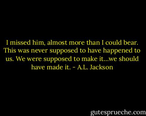 I missed him, almost more than I could bear. This was never supposed to have happened to us. We were supposed to make it…we should have made it. - A.L. Jackson