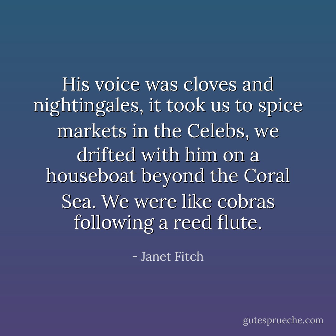 His voice was cloves and nightingales, it took us to spice markets in the Celebs, we drifted with him on a houseboat beyond the Coral Sea. We were like cobras following a reed flute. - Janet Fitch