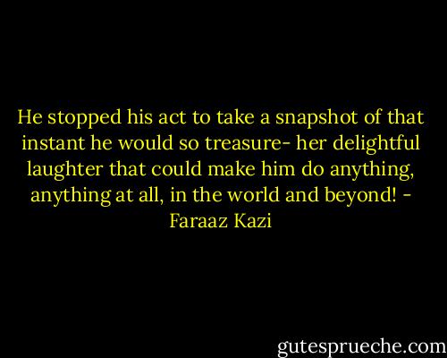 He stopped his act to take a snapshot of that instant he would so treasure- her delightful laughter that could make him do anything, anything at all, in the world and beyond! - Faraaz Kazi