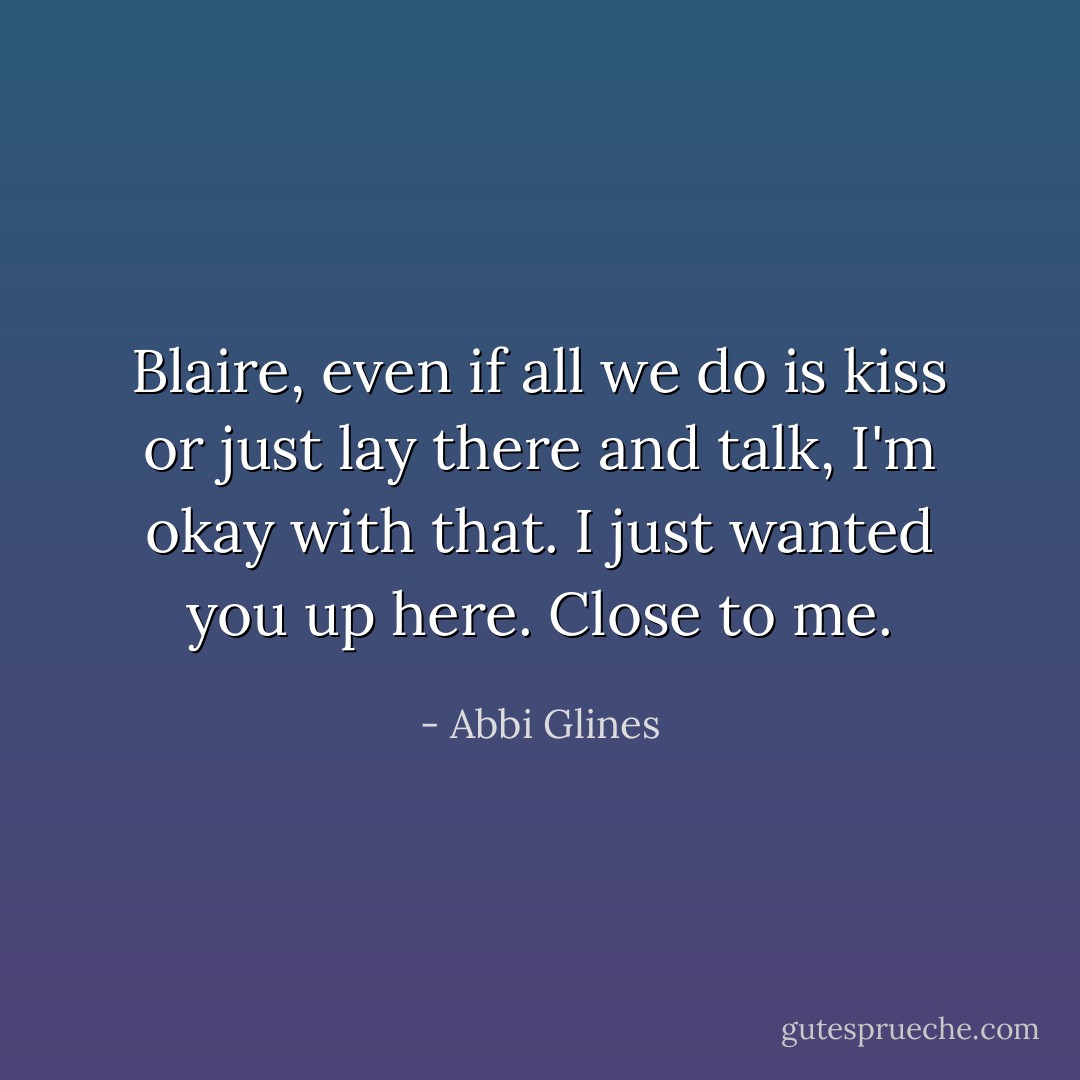 Blaire, even if all we do is kiss or just lay there and talk, I'm okay with that. I just wanted you up here. Close to me. - Abbi Glines