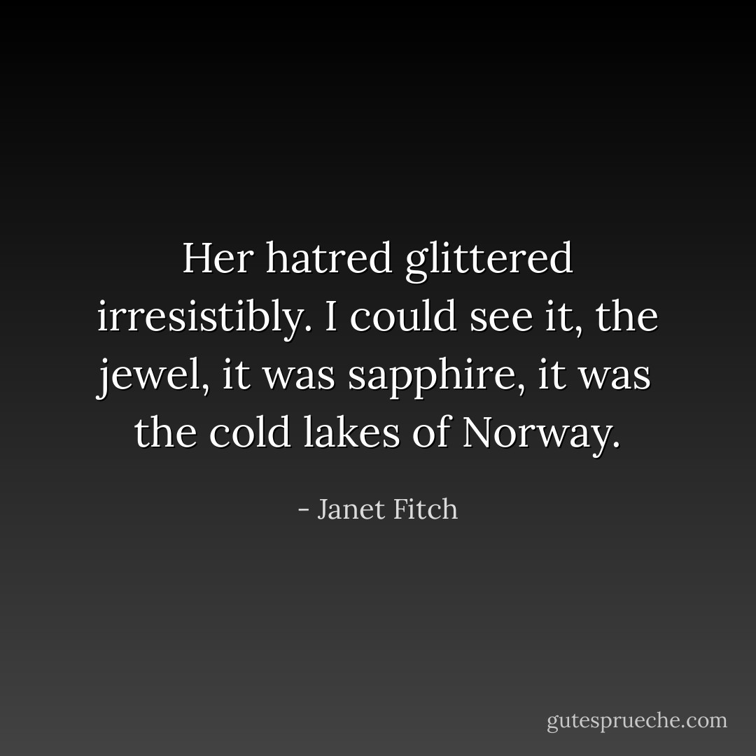 Her hatred glittered irresistibly. I could see it, the jewel, it was sapphire, it was the cold lakes of Norway. - Janet Fitch