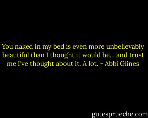 You naked in my bed is even more unbelievably beautiful than I thought it would be... and trust me I've thought about it. A lot. - Abbi Glines
