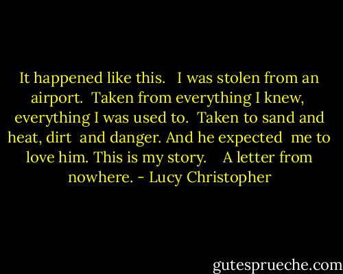 It happened like this.<br /><br /><br />I was stolen from an airport. <br />Taken from everything I knew, <br />everything I was used to. <br />Taken to sand and heat, dirt <br />and danger. And he expected <br />me to love him. This is my story. <br /><br /><br />A letter from nowhere. - Lucy Christopher