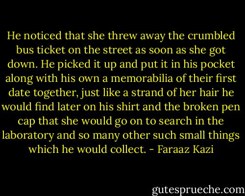 He noticed that she threw away the crumbled bus ticket on the street as soon as she got down. He picked it up and put it in his pocket along with his own a memorabilia of their first date together, just like a strand of her hair he would find later on his shirt and the broken pen cap that she would go on to search in the laboratory and so many other such small things which he would collect. - Faraaz Kazi