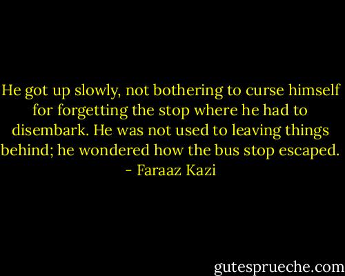 He got up slowly, not bothering to curse himself for forgetting the stop where he had to disembark. He was not used to leaving things behind; he wondered how the bus stop escaped. - Faraaz Kazi