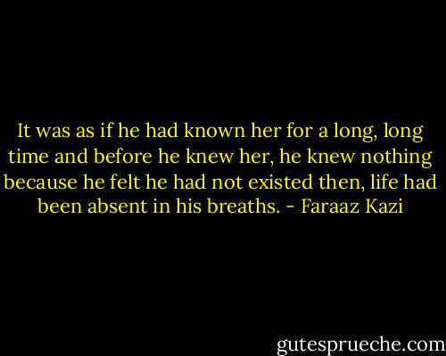 It was as if he had known her for a long, long time and before he knew her, he knew nothing because he felt he had not existed then, life had been absent in his breaths. - Faraaz Kazi