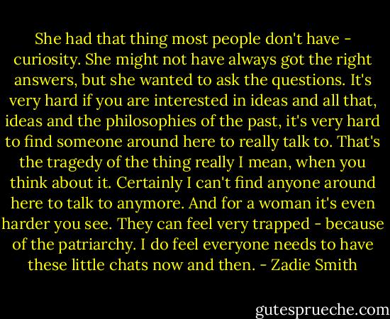 She had that thing most people don't have - curiosity. She might not have always got the right answers, but she wanted to ask the questions. It's very hard if you are interested in ideas and all that, ideas and the philosophies of the past, it's very hard to find someone around here to really talk to. That's the tragedy of the thing really I mean, when you think about it. Certainly I can't find anyone around here to talk to anymore. And for a woman it's even harder you see. They can feel very trapped - because of the patriarchy. I do feel everyone needs to have these little chats now and then. - Zadie Smith
