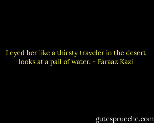 I eyed her like a thirsty traveler in the desert looks at a pail of water. - Faraaz Kazi