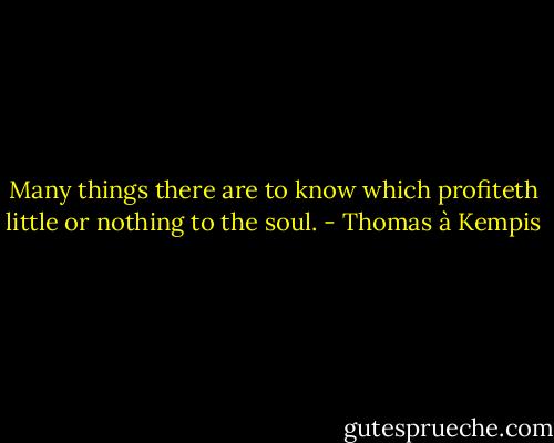 Many things there are to know which profiteth little or nothing to the soul. - Thomas à Kempis