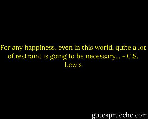For any happiness, even in this world, quite a lot of restraint is going to be necessary... - C.S. Lewis