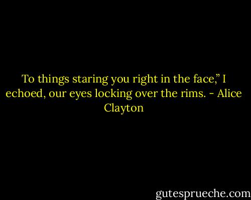 To things staring you right in the face,” I echoed, our eyes locking over the rims. - Alice Clayton