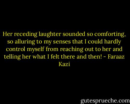Her receding laughter sounded so comforting, so alluring to my senses that I could hardly control myself from reaching out to her and telling her what I felt there and then! - Faraaz Kazi