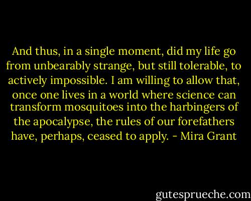 And thus, in a single moment, did my life go from unbearably strange, but still tolerable, to actively impossible. I am willing to allow that, once one lives in a world where science can transform mosquitoes into the harbingers of the apocalypse, the rules of our forefathers have, perhaps, ceased to apply. - Mira Grant