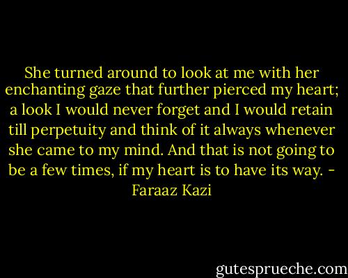 She turned around to look at me with her enchanting gaze that further pierced my heart; a look I would never forget and I would retain till perpetuity and think of it always whenever she came to my mind. And that is not going to be a few times, if my heart is to have its way. - Faraaz Kazi