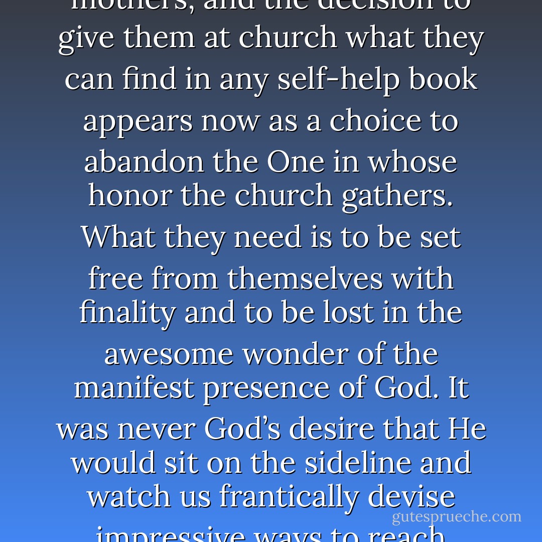 Most of the church landscape in my lifetime has been heavily invested in trying to do something for Jerry or Sherri or some other icon of unchurchness. The problem is that they have been only about themselves from the moment they could wail for their mothers, and the decision to give them at church what they can find in any self-help book appears now as a choice to abandon the One in whose honor the church gathers. What they need is to be set free from themselves with finality and to be lost in the awesome wonder of the manifest presence of God. It was never God’s desire that He would sit on the sideline and watch us frantically devise impressive ways to reach people or simply hold the line on orthodoxy as though faithfulness can exist in a vacuum apart from fruitfulness. God is the Matter of first importance! Can you say that about your current weekly encounter with church? - James MacDonald