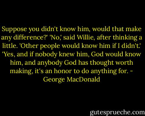 Suppose you didn't know him, would that make any difference?'<br />'No,' said Willie, after thinking a little. 'Other people would know<br />him if I didn't.'<br />'Yes, and if nobody knew him, God would know him, and anybody God has<br />thought worth making, it's an honor to do anything for. - George MacDonald