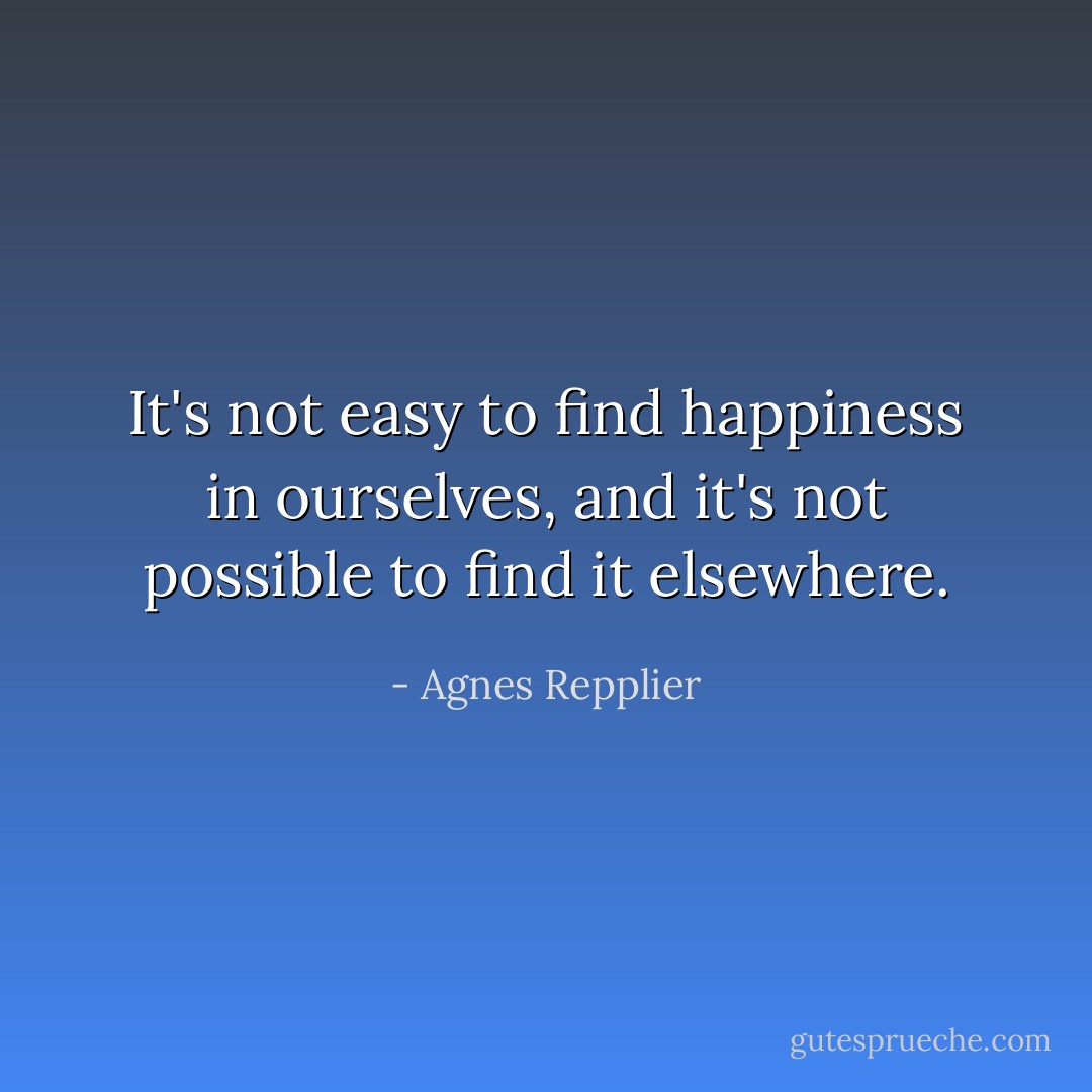 It's not easy to find happiness in ourselves, and it's not possible to find it elsewhere. - Agnes Repplier