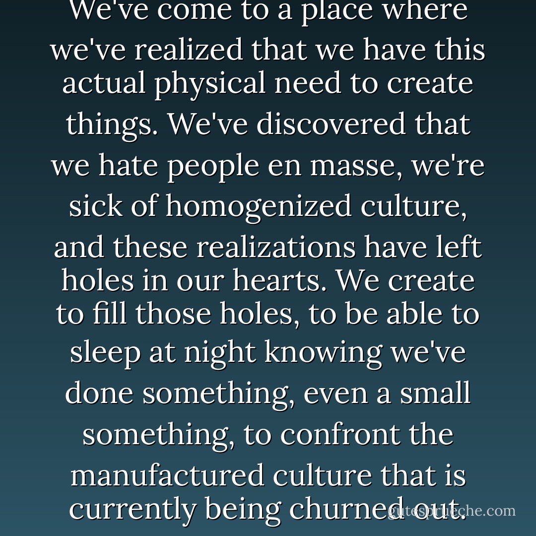 Creation from chaos is natural. We've come to a place where we've realized that we have this actual physical need to create things. We've discovered that we hate people en masse, we're sick of homogenized culture, and these realizations have left holes in our hearts. We create to fill those holes, to be able to sleep at night knowing we've done something, even a small something, to confront the manufactured culture that is currently being churned out. - Renee Rigdon