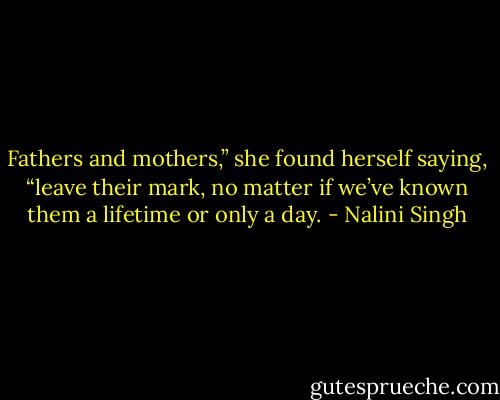 Fathers and mothers,” she found herself saying, “leave their mark, no matter if we’ve known them a lifetime or only a day. - Nalini Singh
