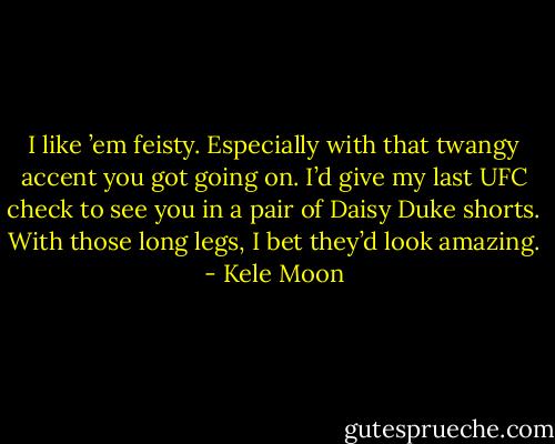I like ’em feisty. Especially with that twangy accent you got going on. I’d give my last UFC check to see you in a pair of Daisy Duke shorts. With those long legs, I bet they’d look amazing. - Kele Moon