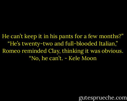 He can’t keep it in his pants for a few months?” “He’s twenty-two and full-blooded Italian,” Romeo reminded Clay, thinking it was obvious. “No, he can’t. - Kele Moon