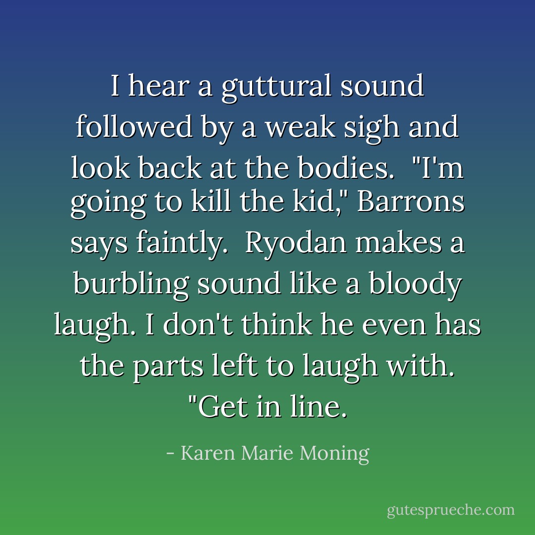I hear a guttural sound followed by a weak sigh and look back at the bodies.<br /> "I'm going to kill the kid," Barrons says faintly.<br /> Ryodan makes a burbling sound like a bloody laugh. I don't think he even has the parts left to laugh with. "Get in line. - Karen Marie Moning