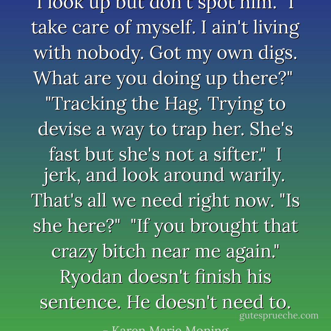 I look up but don't spot him. "I take care of myself. I ain't living with nobody. Got my own digs. What are you doing up there?"<br /> "Tracking the Hag. Trying to devise a way to trap her. She's fast but she's not a sifter."<br /> I jerk, and look around warily. That's all we need right now. "Is she here?"<br /> "If you brought that crazy bitch near me again." Ryodan doesn't finish his sentence. He doesn't need to. - Karen Marie Moning