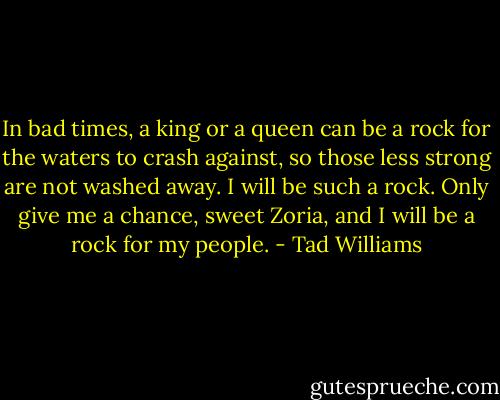 In bad times, a king or a queen can be a rock for the waters to crash against, so those less strong are not washed away. I will be such a rock. Only give me a chance, sweet Zoria, and I will be a rock for my people. - Tad Williams