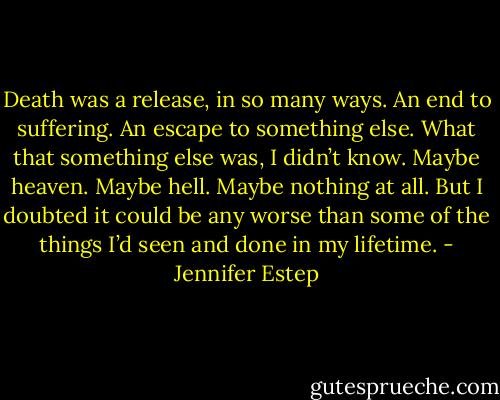 Death was a release, in so many ways. An end to suffering. An escape to something else. What that something else was, I didn’t know. Maybe heaven. Maybe hell. Maybe nothing at all. But I doubted it could be any worse than some of the things I’d seen and done in my lifetime. - Jennifer Estep